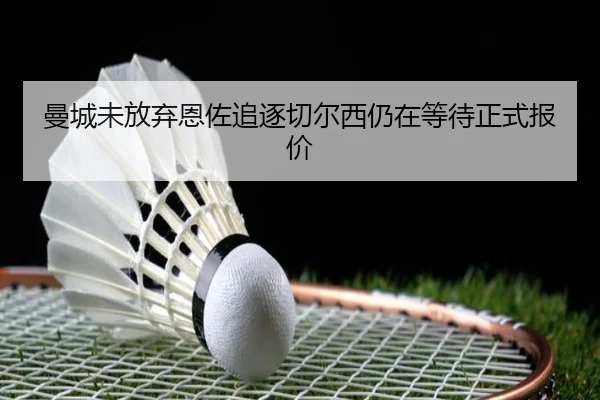 曼城未放弃恩佐追逐切尔西仍在等待正式报价